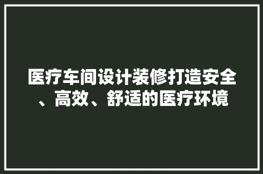 医疗车间设计装修打造安全、高效、舒适的医疗环境