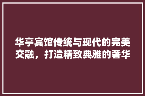 华亭宾馆传统与现代的完美交融，打造精致典雅的奢华空间