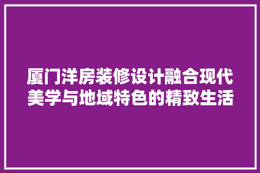厦门洋房装修设计融合现代美学与地域特色的精致生活