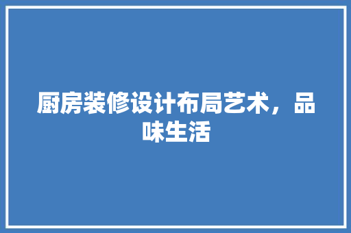厨房装修设计布局艺术，品味生活
