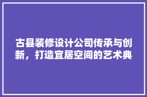古县装修设计公司传承与创新，打造宜居空间的艺术典范