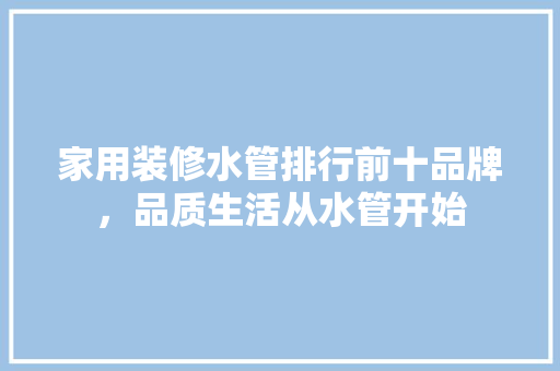 家用装修水管排行前十品牌，品质生活从水管开始