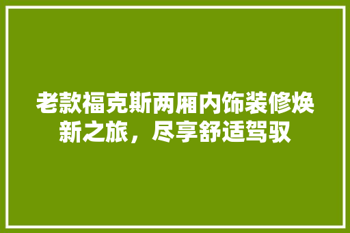 老款福克斯两厢内饰装修焕新之旅，尽享舒适驾驭