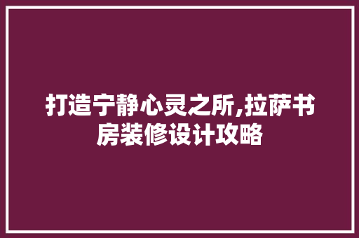 打造宁静心灵之所,拉萨书房装修设计攻略