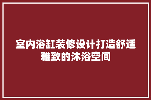 室内浴缸装修设计打造舒适雅致的沐浴空间
