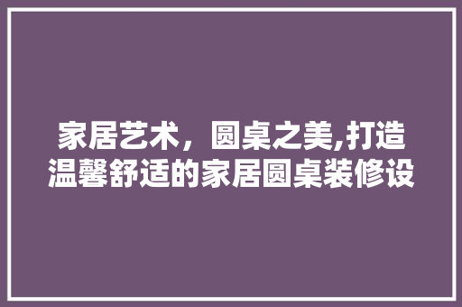 家居艺术，圆桌之美,打造温馨舒适的家居圆桌装修设计