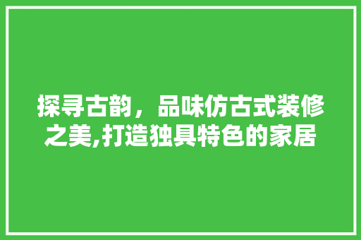 探寻古韵，品味仿古式装修之美,打造独具特色的家居空间