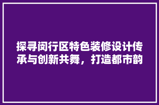 探寻闵行区特色装修设计传承与创新共舞，打造都市韵味家园
