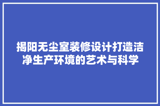 揭阳无尘室装修设计打造洁净生产环境的艺术与科学