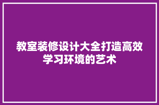 教室装修设计大全打造高效学习环境的艺术