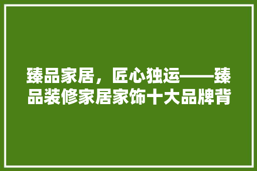 臻品家居，匠心独运——臻品装修家居家饰十大品牌背后的故事