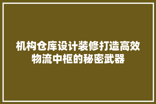 机构仓库设计装修打造高效物流中枢的秘密武器