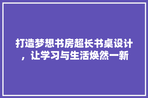 打造梦想书房超长书桌设计，让学习与生活焕然一新