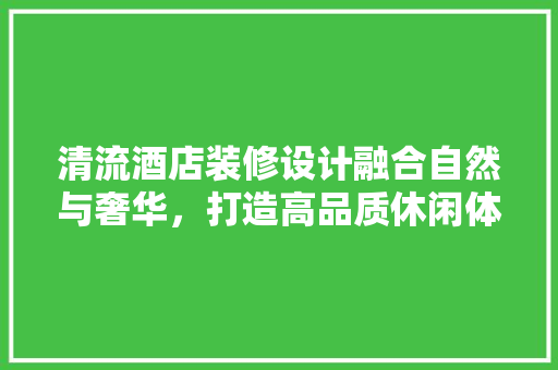 清流酒店装修设计融合自然与奢华，打造高品质休闲体验