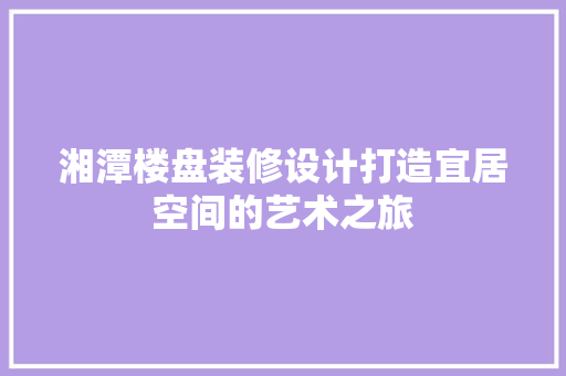湘潭楼盘装修设计打造宜居空间的艺术之旅  第1张