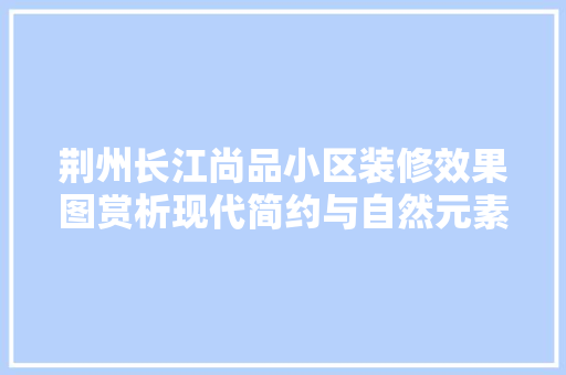 荆州长江尚品小区装修效果图赏析现代简约与自然元素的完美融合