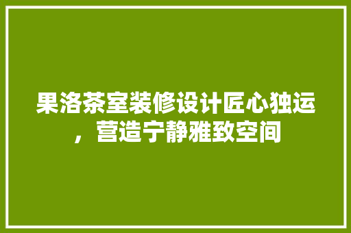 果洛茶室装修设计匠心独运，营造宁静雅致空间
