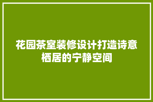 花园茶室装修设计打造诗意栖居的宁静空间
