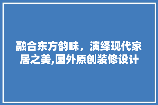 融合东方韵味，演绎现代家居之美,国外原创装修设计