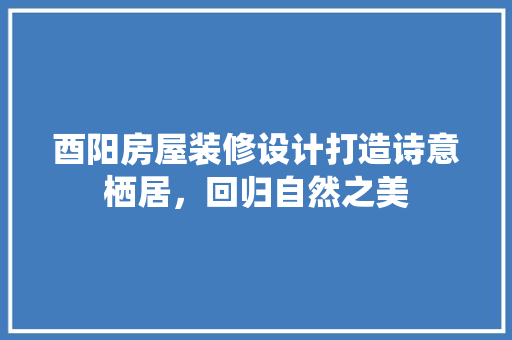 酉阳房屋装修设计打造诗意栖居，回归自然之美