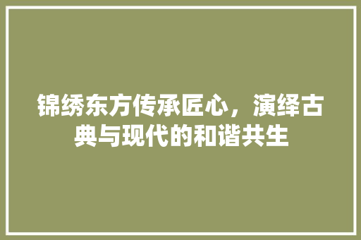 锦绣东方传承匠心，演绎古典与现代的和谐共生