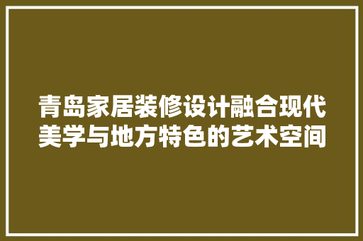 青岛家居装修设计融合现代美学与地方特色的艺术空间