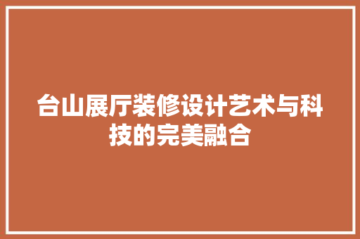 台山展厅装修设计艺术与科技的完美融合
