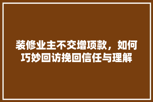 装修业主不交增项款，如何巧妙回访挽回信任与理解