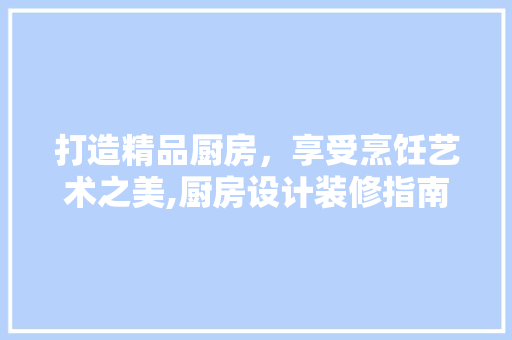 打造精品厨房，享受烹饪艺术之美,厨房设计装修指南