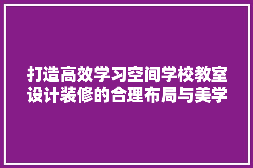 打造高效学习空间学校教室设计装修的合理布局与美学追求