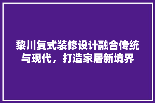 黎川复式装修设计融合传统与现代，打造家居新境界  第1张