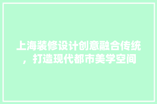 上海装修设计创意融合传统，打造现代都市美学空间