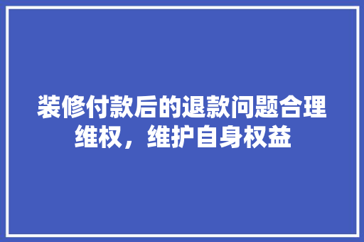 装修付款后的退款问题合理维权，维护自身权益