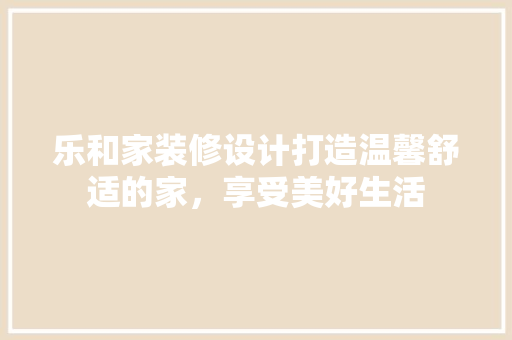 乐和家装修设计打造温馨舒适的家，享受美好生活