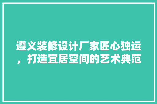遵义装修设计厂家匠心独运，打造宜居空间的艺术典范  第1张