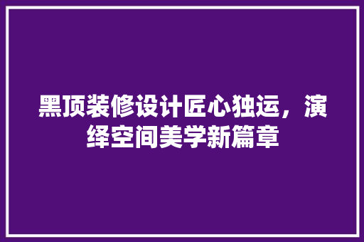 黑顶装修设计匠心独运，演绎空间美学新篇章