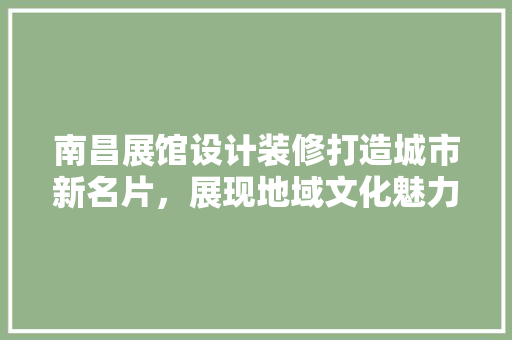 南昌展馆设计装修打造城市新名片，展现地域文化魅力