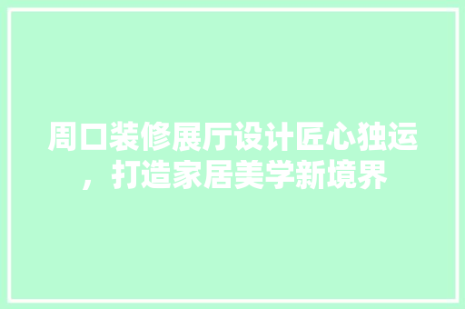 周口装修展厅设计匠心独运，打造家居美学新境界