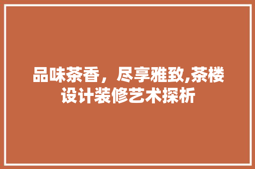品味茶香，尽享雅致,茶楼设计装修艺术探析
