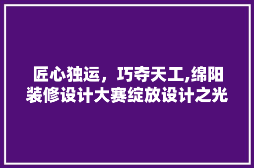 匠心独运，巧夺天工,绵阳装修设计大赛绽放设计之光