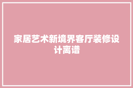 家居艺术新境界客厅装修设计离谱