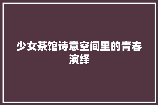 少女茶馆诗意空间里的青春演绎