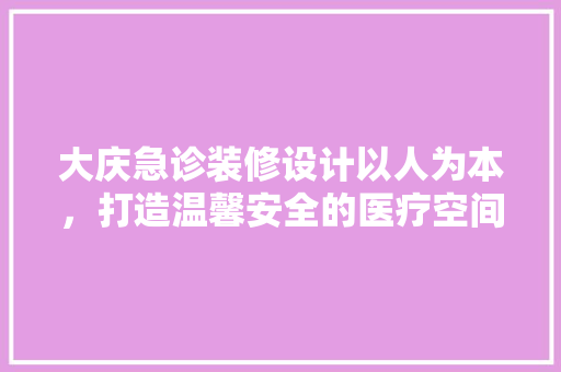 大庆急诊装修设计以人为本，打造温馨安全的医疗空间