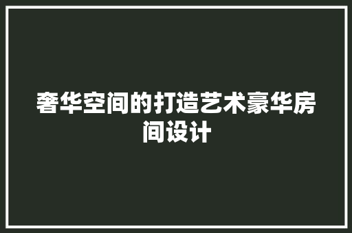 奢华空间的打造艺术豪华房间设计
