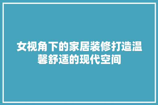 女视角下的家居装修打造温馨舒适的现代空间