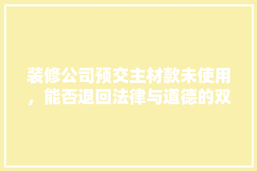 装修公司预交主材款未使用，能否退回法律与道德的双重考量