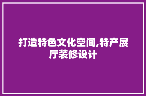 打造特色文化空间,特产展厅装修设计