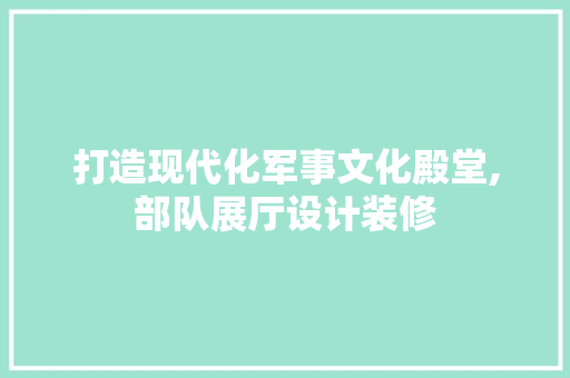 打造现代化军事文化殿堂,部队展厅设计装修