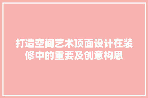 打造空间艺术顶面设计在装修中的重要及创意构思
