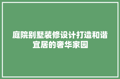庭院别墅装修设计打造和谐宜居的奢华家园